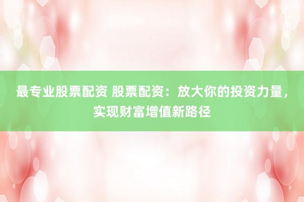 最专业股票配资 股票配资：放大你的投资力量，实现财富增值新路径