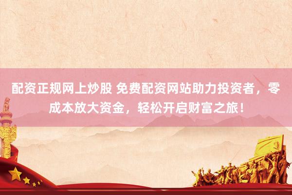 配资正规网上炒股 免费配资网站助力投资者，零成本放大资金，轻松开启财富之旅！