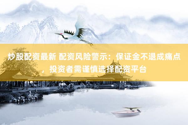 炒股配资最新 配资风险警示：保证金不退成痛点，投资者需谨慎选择配资平台
