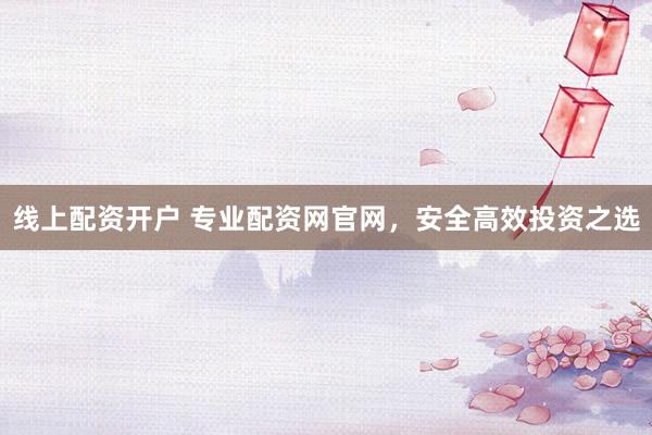 线上配资开户 专业配资网官网，安全高效投资之选
