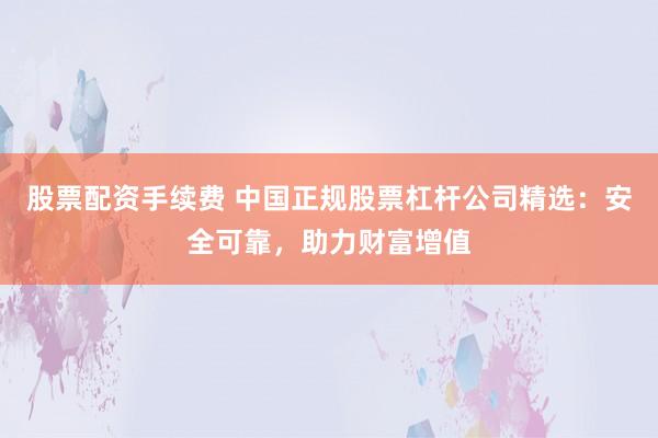 股票配资手续费 中国正规股票杠杆公司精选：安全可靠，助力财富增值