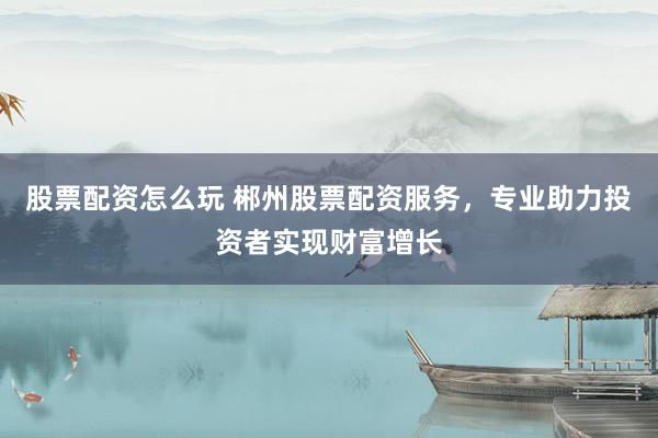 股票配资怎么玩 郴州股票配资服务，专业助力投资者实现财富增长