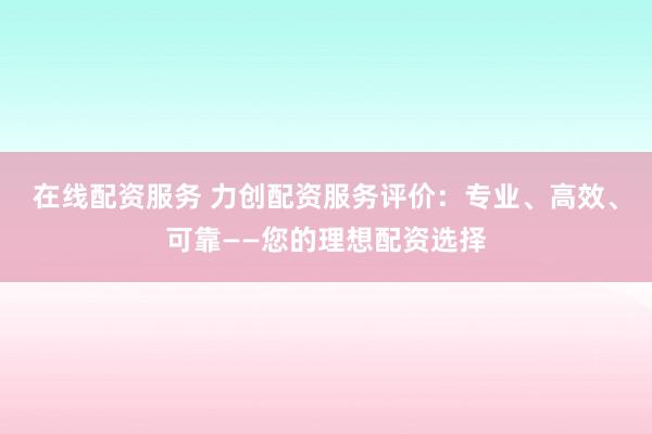在线配资服务 力创配资服务评价：专业、高效、可靠——您的理想配资选择