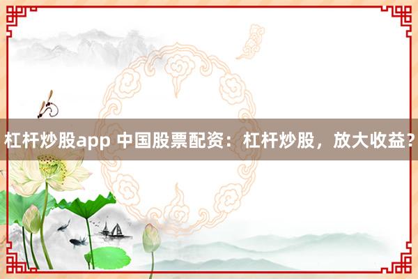杠杆炒股app 中国股票配资：杠杆炒股，放大收益？
