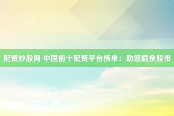 配资炒股网 中国前十配资平台榜单：助您掘金股市