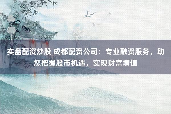 实盘配资炒股 成都配资公司：专业融资服务，助您把握股市机遇，实现财富增值