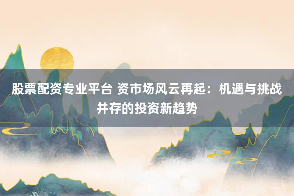 股票配资专业平台 资市场风云再起：机遇与挑战并存的投资新趋势