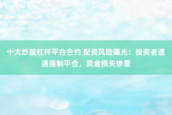 十大炒股杠杆平台合约 配资风险曝光：投资者遭遇强制平仓，资金损失惨重
