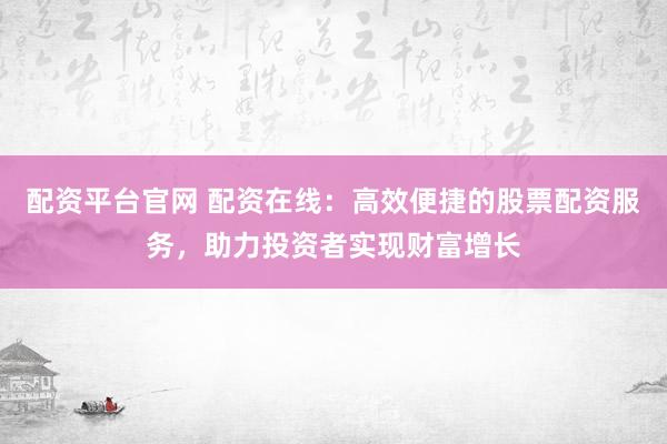 配资平台官网 配资在线：高效便捷的股票配资服务，助力投资者实现财富增长