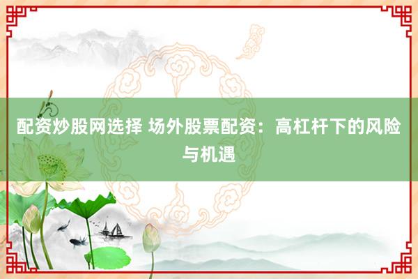 配资炒股网选择 场外股票配资：高杠杆下的风险与机遇