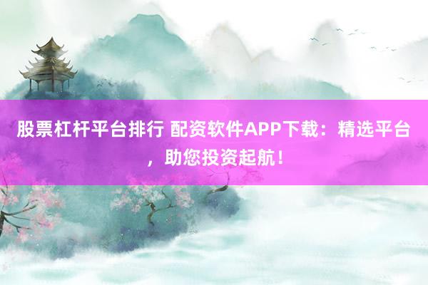 股票杠杆平台排行 配资软件APP下载：精选平台，助您投资起航！