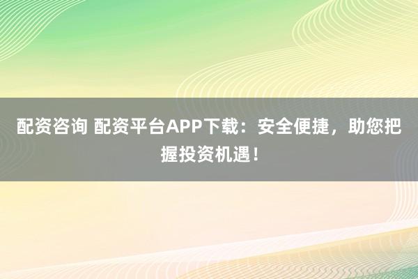 配资咨询 配资平台APP下载：安全便捷，助您把握投资机遇！