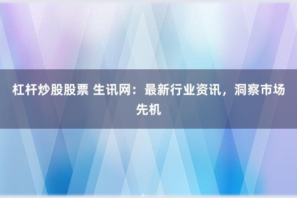 杠杆炒股股票 生讯网：最新行业资讯，洞察市场先机