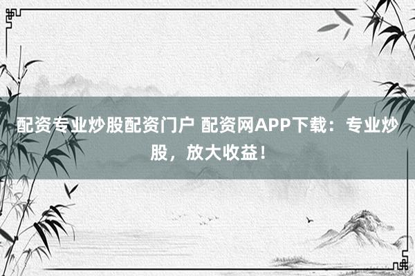 配资专业炒股配资门户 配资网APP下载：专业炒股，放大收益！