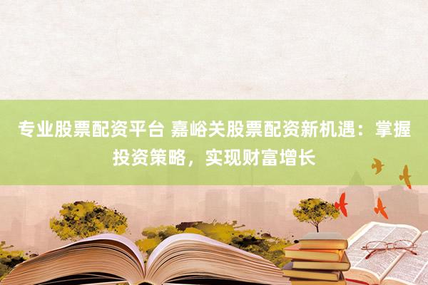 专业股票配资平台 嘉峪关股票配资新机遇：掌握投资策略，实现财富增长