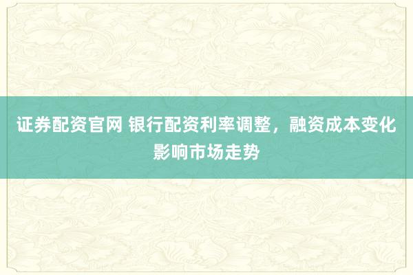 证券配资官网 银行配资利率调整，融资成本变化影响市场走势