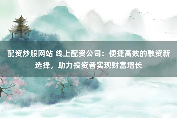 配资炒股网站 线上配资公司：便捷高效的融资新选择，助力投资者实现财富增长