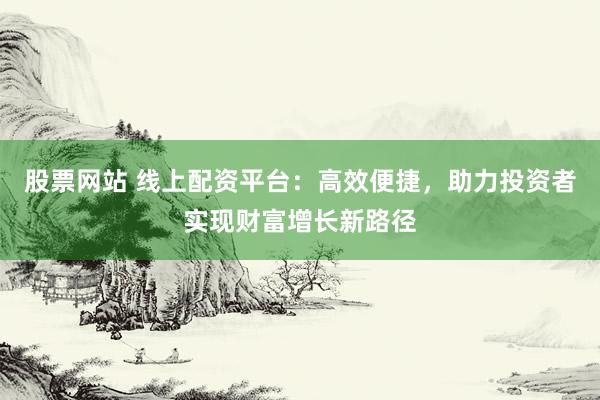 股票网站 线上配资平台：高效便捷，助力投资者实现财富增长新路径