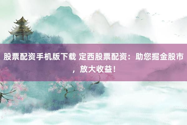股票配资手机版下载 定西股票配资：助您掘金股市，放大收益！