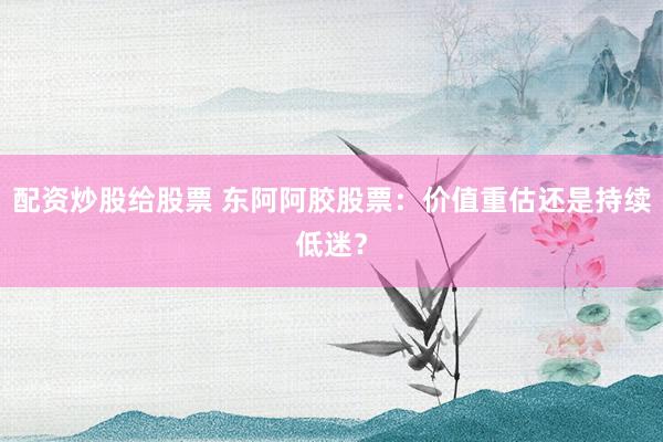 配资炒股给股票 东阿阿胶股票：价值重估还是持续低迷？