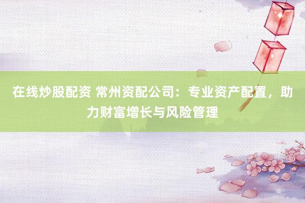 在线炒股配资 常州资配公司：专业资产配置，助力财富增长与风险管理