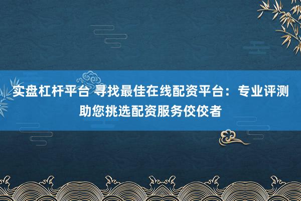 实盘杠杆平台 寻找最佳在线配资平台：专业评测助您挑选配资服务佼佼者