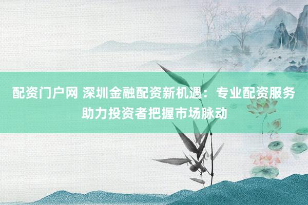 配资门户网 深圳金融配资新机遇：专业配资服务助力投资者把握市场脉动