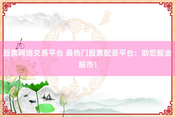 股票网络交易平台 最热门股票配资平台：助您掘金股市！