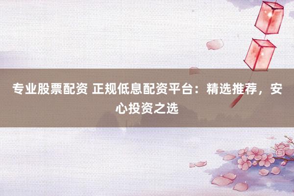 专业股票配资 正规低息配资平台：精选推荐，安心投资之选