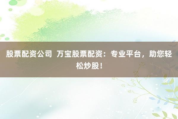 股票配资公司  万宝股票配资：专业平台，助您轻松炒股！