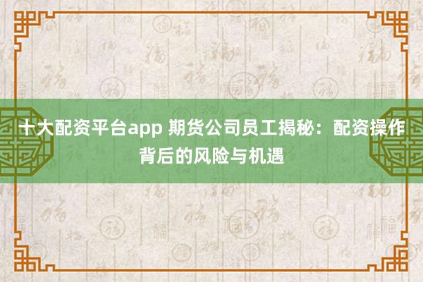 十大配资平台app 期货公司员工揭秘：配资操作背后的风险与机遇