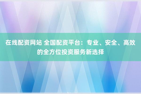 在线配资网站 全国配资平台：专业、安全、高效的全方位投资服务新选择