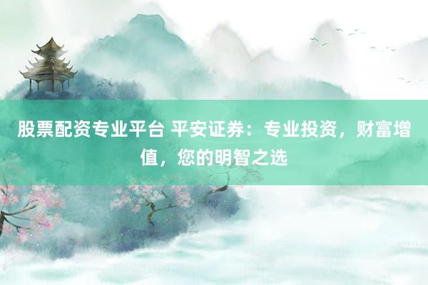股票配资专业平台 平安证券：专业投资，财富增值，您的明智之选