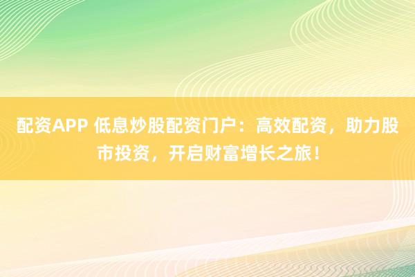 配资APP 低息炒股配资门户：高效配资，助力股市投资，开启财富增长之旅！