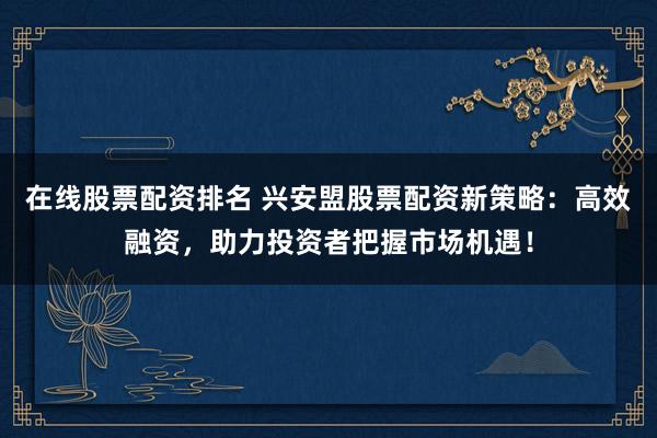 在线股票配资排名 兴安盟股票配资新策略：高效融资，助力投资者把握市场机遇！