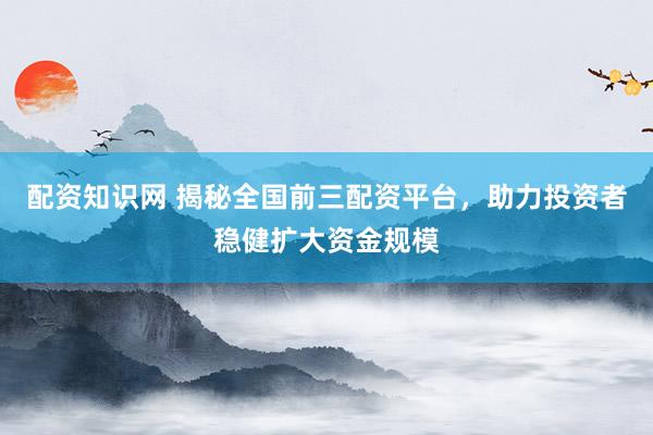 配资知识网 揭秘全国前三配资平台，助力投资者稳健扩大资金规模