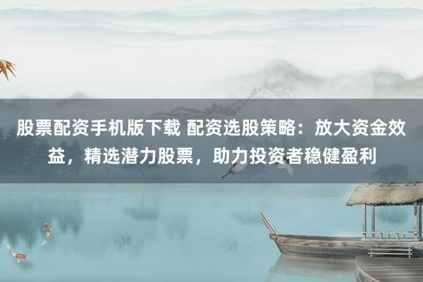 股票配资手机版下载 配资选股策略：放大资金效益，精选潜力股票，助力投资者稳健盈利
