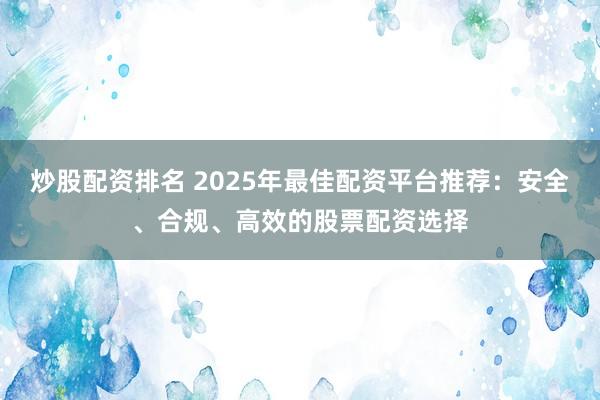 炒股配资排名 2025年最佳配资平台推荐：安全、合规、高效的股票配资选择