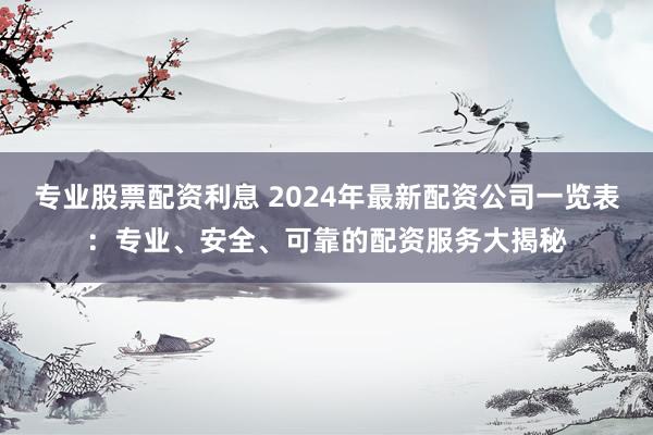 专业股票配资利息 2024年最新配资公司一览表：专业、安全、可靠的配资服务大揭秘