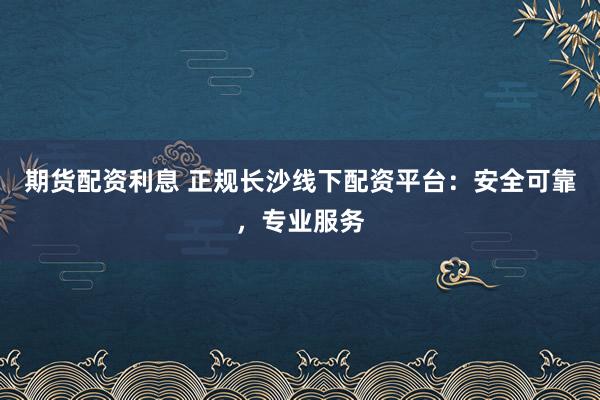 期货配资利息 正规长沙线下配资平台：安全可靠，专业服务