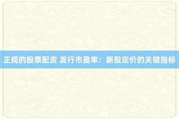 正规的股票配资 发行市盈率：新股定价的关键指标
