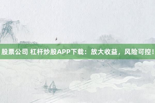 股票公司 杠杆炒股APP下载：放大收益，风险可控！