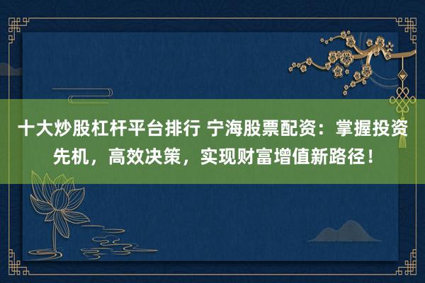 十大炒股杠杆平台排行 宁海股票配资：掌握投资先机，高效决策，实现财富增值新路径！