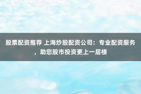 股票配资推荐 上海炒股配资公司：专业配资服务，助您股市投资更上一层楼
