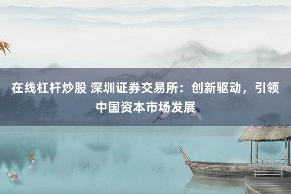 在线杠杆炒股 深圳证券交易所：创新驱动，引领中国资本市场发展