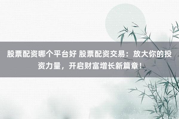 股票配资哪个平台好 股票配资交易：放大你的投资力量，开启财富增长新篇章！