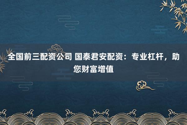 全国前三配资公司 国泰君安配资：专业杠杆，助您财富增值