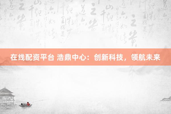 在线配资平台 浩鼎中心：创新科技，领航未来