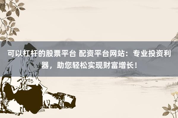 可以杠杆的股票平台 配资平台网站：专业投资利器，助您轻松实现财富增长！