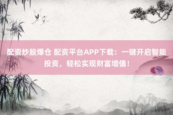 配资炒股爆仓 配资平台APP下载：一键开启智能投资，轻松实现财富增值！